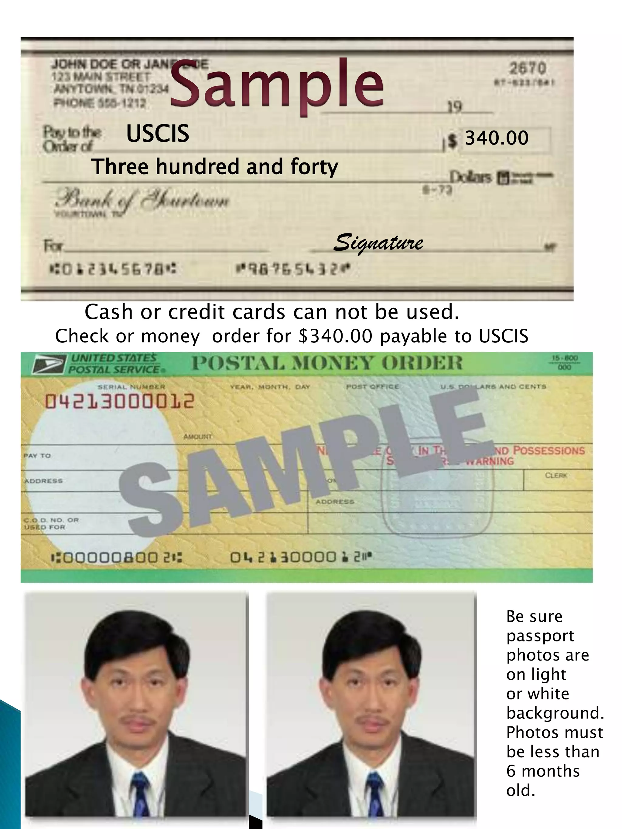 SampleUSCIS340.00Three hundred and forty SignatureCash or credit cards can not be used.Check or money  order for $340.00 payable to USCISBe sure passport photos are on lightor white background.  Photos must be less than 6 months old.