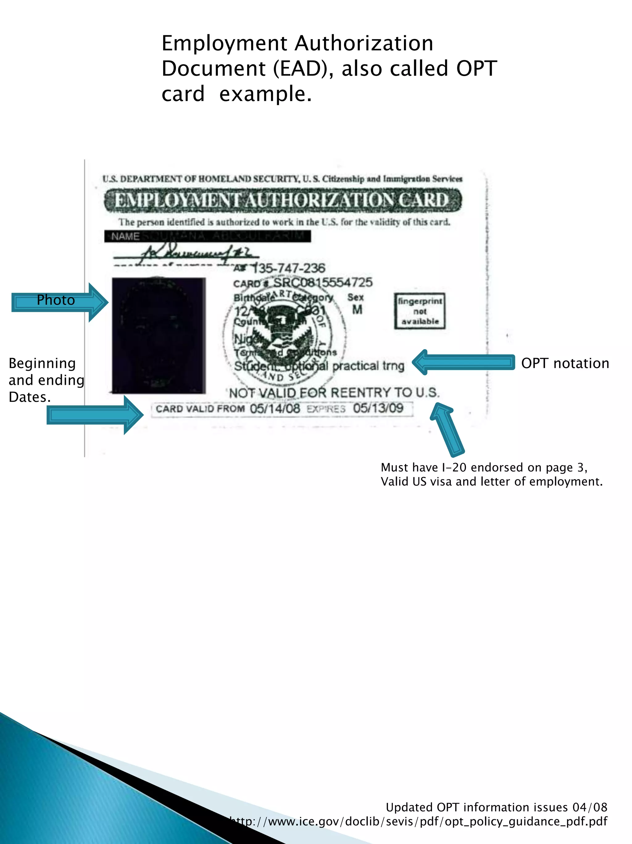 Employment Authorization Document (EAD), also called OPT card  example.PhotoOPT notationBeginning and endingDates.Must have I-20 endorsed on page 3,Valid US visa and letter of employment.Updated OPT information issues 04/08  http://www.ice.gov/doclib/sevis/pdf/opt_policy_guidance_pdf.pdf