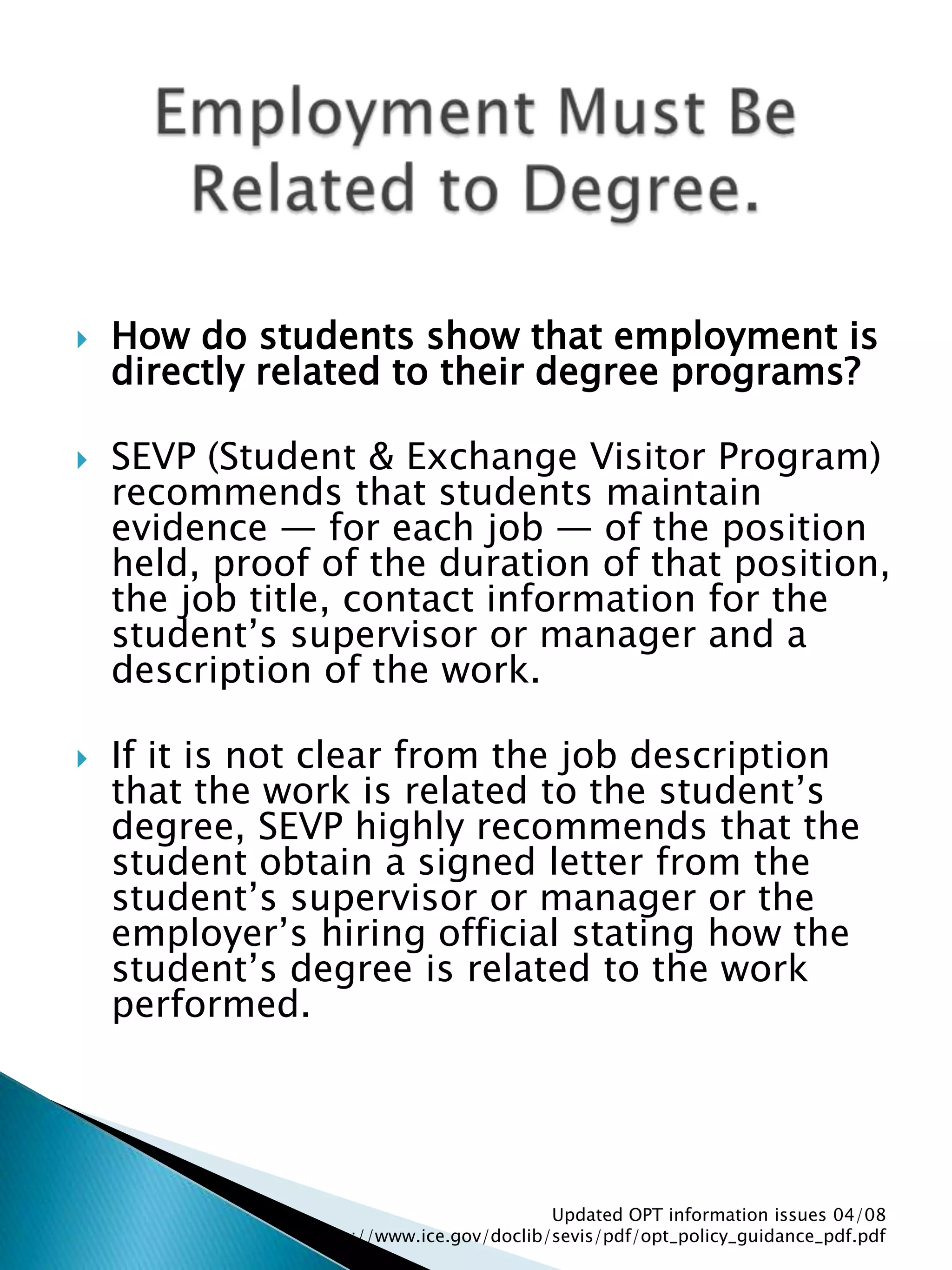 How do students show that employment is directly related to their degree programs? SEVP (Student & Exchange Visitor Program) recommends that students maintain evidence — for each job — of the position held, proof of the duration of that position, the job title, contact information for the student’s supervisor or manager and a description of the work. If it is not clear from the job description that the work is related to the student’s degree, SEVP highly recommends that the student obtain a signed letter from the student’s supervisor or manager or the employer’s hiring official stating how the student’s degree is related to the work performed. Updated OPT information issues 04/08  http://www.ice.gov/doclib/sevis/pdf/opt_policy_guidance_pdf.pdfEmployment Must Be Related to Degree.