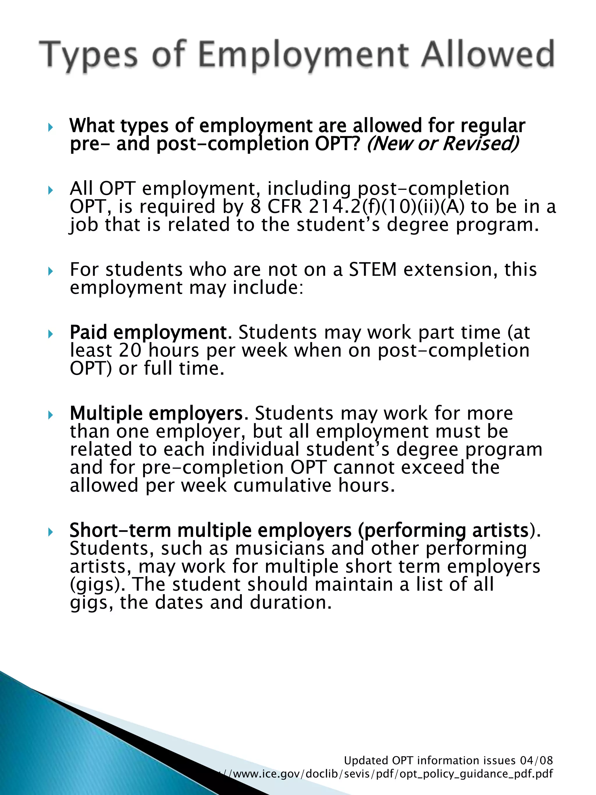 Types of Employment AllowedWhat types of employment are allowed for regular pre- and post-completion OPT? (New or Revised) All OPT employment, including post-completion OPT, is required by 8 CFR 214.2(f)(10)(ii)(A) to be in a job that is related to the student’s degree program. For students who are not on a STEM extension, this employment may include: Paid employment. Students may work part time (at least 20 hours per week when on post-completion OPT) or full time. Multiple employers. Students may work for more than one employer, but all employment must be related to each individual student’s degree program and for pre-completion OPT cannot exceed the allowed per week cumulative hours. Short-term multiple employers (performing artists). Students, such as musicians and other performing artists, may work for multiple short term employers (gigs). The student should maintain a list of all gigs, the dates and duration. Updated OPT information issues 04/08  http://www.ice.gov/doclib/sevis/pdf/opt_policy_guidance_pdf.pdf