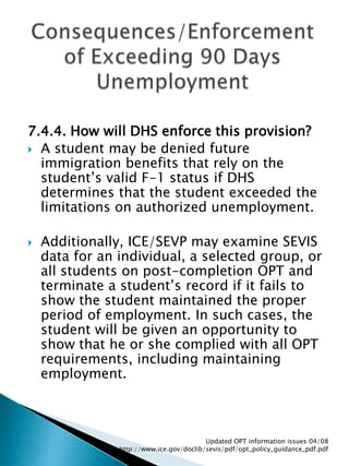 7.4.4. How will DHS enforce this provision? A student may be denied future immigration benefits that rely on the student’s valid F-1 status if DHS determines that the student exceeded the limitations on authorized unemployment. Additionally, ICE/SEVP may examine SEVIS data for an individual, a selected group, or all students on post-completion OPT and terminate a student’s record if it fails to show the student maintained the proper period of employment. In such cases, the student will be given an opportunity to show that he or she complied with all OPT requirements, including maintaining employment. Consequences/Enforcement of Exceeding 90 Days UnemploymentUpdated OPT information issues 04/08  http://www.ice.gov/doclib/sevis/pdf/opt_policy_guidance_pdf.pdf