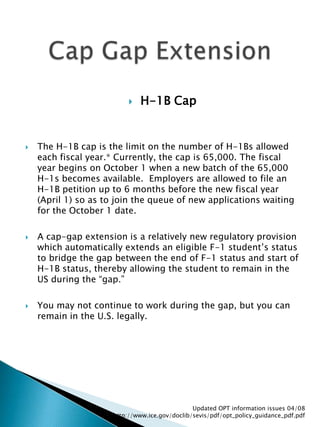 H-1B CapThe H-1B cap is the limit on the number of H-1Bs allowed each fiscal year.* Currently, the cap is 65,000. The fiscal year begins on October 1 when a new batch of the 65,000 H-1s becomes available.  Employers are allowed to file an H-1B petition up to 6 months before the new fiscal year (April 1) so as to join the queue of new applications waiting for the October 1 date.  A cap-gap extension is a relatively new regulatory provision which automatically extends an eligible F-1 student’s status to bridge the gap between the end of F-1 status and start of H-1B status, thereby allowing the student to remain in the US during the “gap.” You may not continue to work during the gap, but you can remain in the U.S. legally.Updated OPT information issues 04/08  http://www.ice.gov/doclib/sevis/pdf/opt_policy_guidance_pdf.pdfCap Gap Extension