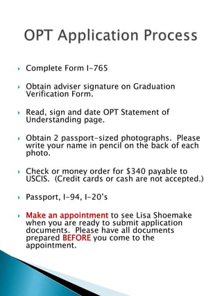 Complete Form I-765Obtain adviser signature on Graduation Verification Form.Read, sign and date OPT Statement of Understanding page.Obtain 2 passport-sized photographs.  Please write your name in pencil on the back of each photo.Check or money order for $340 payable to USCIS.  (Credit cards or cash are not accepted.)Passport, I-94, I-20’sMake an appointment to see Lisa Shoemake when you are ready to submit application documents.  Please have all documents prepared BEFORE you come to the appointment.	OPT Application Process