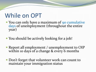 While on OPT
 You can only have a maximum of 90 cumulative
days of unemployment (throughout the entire
year)
 You should be actively looking for a job!
 Report all employment / unemployment to OIP
within 10 days of a change & every 6 months
 Don’t forget that volunteer work can count to
maintain your immigration status
 