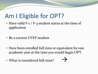 Am I Eligible for OPT?
 Have valid F-1 / F-3 student status at the time of
application
 Be a current UTEP student
 Have been enrolled full time or equivalent for one
academic year at the time you would begin OPT.
 What is considered full-time? 
 