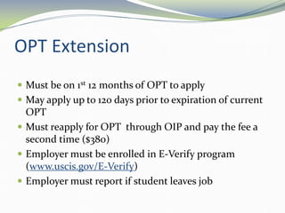 OPT Extension
 Must be on 1st 12 months of OPT to apply
 May apply up to 120 days prior to expiration of current
OPT
 Must reapply for OPT through OIP and pay the fee a
second time ($380)
 Employer must be enrolled in E-Verify program
(www.uscis.gov/E-Verify)
 Employer must report if student leaves job
 
