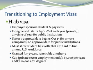 Transitioning to Employment Visas
H-1b visa:
 Employer sponsors student & pays fees
 Filing period: starts April 1st of each year (private);
anytime of year for public institutions
 Status / approval date begins Oct 1st for private
companies, on approval date for public institutions
 Must show student has skills that are hard to find
among U.S. workforce
 Granted for 3 years, renewable another 3
 Cap (private sector employment only): 65,000 per year;
addt’l 20,000 adv. degrees
 