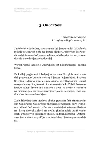 OPTYMIZM– darmowy fragment – Złote Myśli
Tomasz Stelmachowicz ● str. 11
3.3. OtwartośćOtwartość
Otwórzmy się na życie
I trwajmy w błogim zachwycie.
Jakkolwiek w życiu jest, zawsze może być jeszcze lepiej. Jakkolwiek
pięknie jest, zawsze może być jeszcze piękniej. Jakkolwiek jest w ży-
ciu radośnie, może być jeszcze radośniej. Jakkolwiek jest w życiu cu-
downie, może być jeszcze cudowniej.
Wzrost Piękna, Radości i Cudowności jest nieograniczony i nie ma
końca.
Do każdej przyjemności, będącej zwiastunem Szczęścia, można do-
dać przyjemność jeszcze większą i jeszcze pojemniejszą. Przyrost
Szczęścia i odczuwanego w duszy uczucia szczęśliwości jest wprost
nieograniczony. Stały wzrost i trwałe wzrastanie ku Pełni i Doskona-
łości, w którym Życie z dnia na dzień, z chwili na chwilę, z momentu
na moment staje się coraz barwniejsze, coraz pełniejsze, coraz do-
skonalsze i coraz cudowniejsze.
Życie, które jest warte przeżycia choćby przez sam fakt istnienia wła-
snej Cudowności. Cudowności mieniącej się tysiącami barw i wielo-
ścią odcieni. Cudowności, która sama w sobie jest baśniowa i bajecz-
na i którą człowiek z chwili na chwilę, płomiennością uczuć wznio-
słych, w tęczowych odcieniach Miłości, Radości, Szczęścia i Optymi-
zmu, jest w stanie uczynić jeszcze piękniejszą i jeszcze promienniej-
szą.
Copyright by Wydawnictwo Złote Myśli & Tomasz Stelmachowicz
 