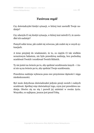 OPTYMIZM– darmowy fragment – Złote Myśli
Tomasz Stelmachowicz ● str. 16
Twórcza myśl
Czy doświadczyłeś kiedyś sytuacji, w której inni zawiedli Twoje na-
dzieje?
Czy zdarzyła Ci się kiedyś sytuacja, w której inni mówili Ci, że zawio-
dłeś ich nadzieje?
Pomyśl sobie teraz, jak czułeś się wówczas, jak czułeś się w owych sy-
tuacjach.
A teraz przyjmij do wiadomości, że to, co ciążyło Ci tak wielkim
uczuciowym balastem, nie było prawdziwą nadzieją, lecz pochodną
oczekiwań Twoich i oczekiwań Twoich bliźnich.
Ty nie jesteś na świecie po to, aby spełniać oczekiwania innych – i in-
ni nie są na świecie po to, aby spełniać Twoje oczekiwania.
Prawdziwa nadzieja wykracza poza owe przyziemne dążności i sięga
nieskończoności.
Być może dotychczas doświadczałeś jedynie presji swoich i cudzych
oczekiwań. Spróbuj więc doświadczyć tego, czym jest prawdziwa na-
dzieja. Otwórz się na nią i pozwól jej zaistnieć w swoim życiu.
Wszystko, co najlepsze, jeszcze jest przed Tobą.
Copyright by Wydawnictwo Złote Myśli & Tomasz Stelmachowicz
 