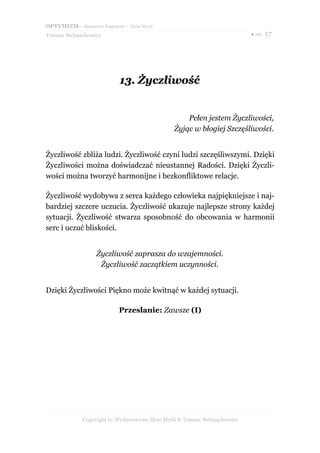 OPTYMIZM– darmowy fragment – Złote Myśli
Tomasz Stelmachowicz ● str. 17
13.13. ŻyczliwośćŻyczliwość
Pełen jestem Życzliwości,
Żyjąc w błogiej Szczęśliwości.
Życzliwość zbliża ludzi. Życzliwość czyni ludzi szczęśliwszymi. Dzięki
Życzliwości można doświadczać nieustannej Radości. Dzięki Życzli-
wości można tworzyć harmonijne i bezkonfliktowe relacje.
Życzliwość wydobywa z serca każdego człowieka najpiękniejsze i naj-
bardziej szczere uczucia. Życzliwość ukazuje najlepsze strony każdej
sytuacji. Życzliwość stwarza sposobność do obcowania w harmonii
serc i uczuć bliskości.
Życzliwość zaprasza do wzajemności.
Życzliwość zaczątkiem uczynności.
Dzięki Życzliwości Piękno może kwitnąć w każdej sytuacji.
Przesłanie: Zawsze (I)
Copyright by Wydawnictwo Złote Myśli & Tomasz Stelmachowicz
 
