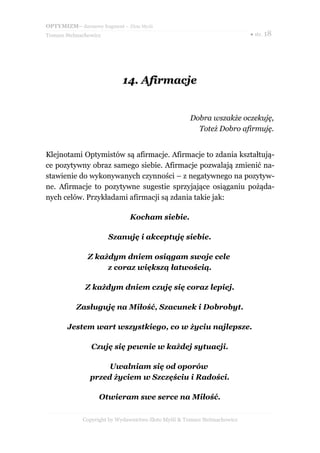OPTYMIZM– darmowy fragment – Złote Myśli
Tomasz Stelmachowicz ● str. 18
14.14. AfirmacjeAfirmacje
Dobra wszakże oczekuję,
Toteż Dobro afirmuję.
Klejnotami Optymistów są afirmacje. Afirmacje to zdania kształtują-
ce pozytywny obraz samego siebie. Afirmacje pozwalają zmienić na-
stawienie do wykonywanych czynności – z negatywnego na pozytyw-
ne. Afirmacje to pozytywne sugestie sprzyjające osiąganiu pożąda-
nych celów. Przykładami afirmacji są zdania takie jak:
Kocham siebie.
Szanuję i akceptuję siebie.
Z każdym dniem osiągam swoje cele
z coraz większą łatwością.
Z każdym dniem czuję się coraz lepiej.
Zasługuję na Miłość, Szacunek i Dobrobyt.
Jestem wart wszystkiego, co w życiu najlepsze.
Czuję się pewnie w każdej sytuacji.
Uwalniam się od oporów
przed życiem w Szczęściu i Radości.
Otwieram swe serce na Miłość.
Copyright by Wydawnictwo Złote Myśli & Tomasz Stelmachowicz
 