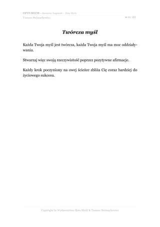 OPTYMIZM– darmowy fragment – Złote Myśli
Tomasz Stelmachowicz ● str. 21
Twórcza myśl
Każda Twoja myśl jest twórcza, każda Twoja myśl ma moc oddziały-
wania.
Stwarzaj więc swoją rzeczywistość poprzez pozytywne afirmacje.
Każdy krok poczyniony na owej ścieżce zbliża Cię coraz bardziej do
życiowego sukcesu.
Copyright by Wydawnictwo Złote Myśli & Tomasz Stelmachowicz
 