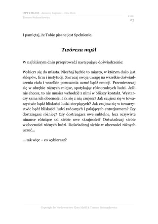 OPTYMIZM– darmowy fragment – Złote Myśli
Tomasz Stelmachowicz
● str.
23
I pamiętaj, że Tobie pisane jest Spełnienie.
Twórcza myśl
W najbliższym dniu przeprowadź następujące doświadczenie:
Wybierz się do miasta. Niechaj będzie to miasto, w którym dużo jest
sklepów, firm i instytucji. Zwracaj swoją uwagę na wszelkie doświad-
czenia ciała i wszelkie poruszenia uczuć bądź emocji. Przemieszczaj
się w obrębie różnych miejsc, spotykając różnorodnych ludzi. Jeśli
nie chcesz, to nie musisz wchodzić z nimi w bliższy kontakt. Wystar-
czy sama ich obecność. Jak się z nią czujesz? Jak czujesz się w towa-
rzystwie bądź bliskości ludzi cierpiących? Jak czujesz się w towarzy-
stwie bądź bliskości ludzi radosnych i pałających entuzjazmem? Czy
dostrzegasz różnicę? Czy dostrzegasz owe subtelne, lecz oczywiste
niuanse różniące od siebie owe skrajności? Doświadczaj siebie
w obecności różnych ludzi. Doświadczaj siebie w obecności różnych
uczuć...
... tak więc – co wybierasz?
Copyright by Wydawnictwo Złote Myśli & Tomasz Stelmachowicz
 