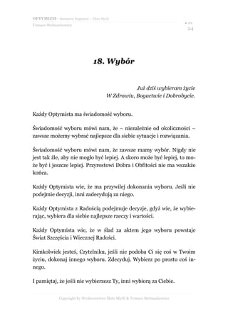 OPTYMIZM– darmowy fragment – Złote Myśli
Tomasz Stelmachowicz
● str.
24
18.18. WybórWybór
Już dziś wybieram życie
W Zdrowiu, Bogactwie i Dobrobycie.
Każdy Optymista ma świadomość wyboru.
Świadomość wyboru mówi nam, że – niezależnie od okoliczności –
zawsze możemy wybrać najlepsze dla siebie sytuacje i rozwiązania.
Świadomość wyboru mówi nam, że zawsze mamy wybór. Nigdy nie
jest tak źle, aby nie mogło być lepiej. A skoro może być lepiej, to mo-
że być i jeszcze lepiej. Przyrostowi Dobra i Obfitości nie ma wszakże
końca.
Każdy Optymista wie, że ma przywilej dokonania wyboru. Jeśli nie
podejmie decyzji, inni zadecydują za niego.
Każdy Optymista z Radością podejmuje decyzje, gdyż wie, że wybie-
rając, wybiera dla siebie najlepsze rzeczy i wartości.
Każdy Optymista wie, że w ślad za aktem jego wyboru powstaje
Świat Szczęścia i Wiecznej Radości.
Kimkolwiek jesteś, Czytelniku, jeśli nie podoba Ci się coś w Twoim
życiu, dokonaj innego wyboru. Zdecyduj. Wybierz po prostu coś in-
nego.
I pamiętaj, że jeśli nie wybierzesz Ty, inni wybiorą za Ciebie.
Copyright by Wydawnictwo Złote Myśli & Tomasz Stelmachowicz
 