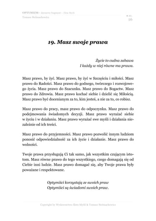 OPTYMIZM– darmowy fragment – Złote Myśli
Tomasz Stelmachowicz
● str.
26
19.19. Masz swoje prawaMasz swoje prawa
Życie to cudna zabawa
I każdy w niej równe ma prawa.
Masz prawo, by żyć. Masz prawo, by żyć w Szczęściu i miłości. Masz
prawo do Radości. Masz prawo do godnego, twórczego i rozwojowe-
go życia. Masz prawo do Szacunku. Masz prawo do Bogactw. Masz
prawo do Zdrowia. Masz prawo kochać siebie i dzielić się Miłością.
Masz prawo być docenianym za to, kim jesteś, a nie za to, co robisz.
Masz prawo do pracy, masz prawo do odpoczynku. Masz prawo do
podejmowania świadomych decyzji. Masz prawo wyrażać siebie
w życiu i w działaniu. Masz prawo wyrażać swe myśli i działania nie-
zależnie od ich treści.
Masz prawo do przyjemności. Masz prawo pozwolić innym ludziom
ponosić odpowiedzialność za ich życie i działanie. Masz prawo do
wolności.
Twoje prawa przysługują Ci tak samo, jak wszystkim czującym isto-
tom. Masz równe prawo do tego wszystkiego, czego domagają się od
Ciebie inni ludzie. Masz prawo domagać się, aby Twoje prawa były
poważane i respektowane.
Optymiści korzystają ze swoich praw
Optymiści są świadomi swoich praw.
Copyright by Wydawnictwo Złote Myśli & Tomasz Stelmachowicz
 