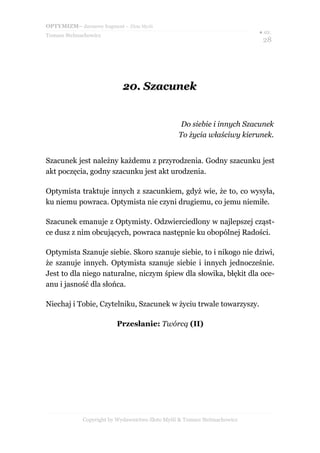 OPTYMIZM– darmowy fragment – Złote Myśli
Tomasz Stelmachowicz
● str.
28
20.20. SzacunekSzacunek
Do siebie i innych Szacunek
To życia właściwy kierunek.
Szacunek jest należny każdemu z przyrodzenia. Godny szacunku jest
akt poczęcia, godny szacunku jest akt urodzenia.
Optymista traktuje innych z szacunkiem, gdyż wie, że to, co wysyła,
ku niemu powraca. Optymista nie czyni drugiemu, co jemu niemiłe.
Szacunek emanuje z Optymisty. Odzwierciedlony w najlepszej cząst-
ce dusz z nim obcujących, powraca następnie ku obopólnej Radości.
Optymista Szanuje siebie. Skoro szanuje siebie, to i nikogo nie dziwi,
że szanuje innych. Optymista szanuje siebie i innych jednocześnie.
Jest to dla niego naturalne, niczym śpiew dla słowika, błękit dla oce-
anu i jasność dla słońca.
Niechaj i Tobie, Czytelniku, Szacunek w życiu trwale towarzyszy.
Przesłanie: Twórcą (II)
Copyright by Wydawnictwo Złote Myśli & Tomasz Stelmachowicz
 
