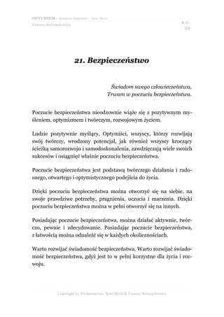 OPTYMIZM– darmowy fragment – Złote Myśli
Tomasz Stelmachowicz
● str.
29
21.21. BezpieczeństwoBezpieczeństwo
Świadom swego człowieczeństwa,
Trwam w poczuciu bezpieczeństwa.
Poczucie bezpieczeństwa nieodzownie wiąże się z pozytywnym my-
śleniem, optymizmem i twórczym, rozwojowym życiem.
Ludzie pozytywnie myślący, Optymiści, wszyscy, którzy rozwijają
swój twórczy, wrodzony potencjał, jak również wszyscy kroczący
ścieżką samorozwoju i samodoskonalenia, zawdzięczają wiele swoich
sukcesów i osiągnięć właśnie poczuciu bezpieczeństwa.
Poczucie bezpieczeństwa jest podstawą twórczego działania i rado-
snego, otwartego i optymistycznego podejścia do życia.
Dzięki poczuciu bezpieczeństwa można otworzyć się na siebie, na
swoje prawdziwe potrzeby, pragnienia, uczucia i marzenia. Dzięki
poczuciu bezpieczeństwa można w pełni otworzyć się na innych.
Posiadając poczucie bezpieczeństwa, można działać aktywnie, twór-
czo, pewnie i zdecydowanie. Posiadając poczucie bezpieczeństwa,
z łatwością można odnaleźć się w każdych okolicznościach.
Warto rozwijać świadomość bezpieczeństwa. Warto rozwijać świado-
mość bezpieczeństwa, gdyż jest to w pełni korzystne dla życia i roz-
woju.
Copyright by Wydawnictwo Złote Myśli & Tomasz Stelmachowicz
 
