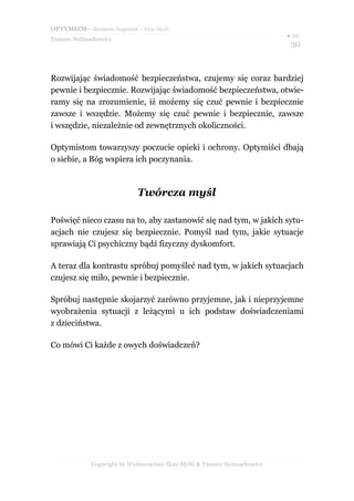 OPTYMIZM– darmowy fragment – Złote Myśli
Tomasz Stelmachowicz
● str.
30
Rozwijając świadomość bezpieczeństwa, czujemy się coraz bardziej
pewnie i bezpiecznie. Rozwijając świadomość bezpieczeństwa, otwie-
ramy się na zrozumienie, iż możemy się czuć pewnie i bezpiecznie
zawsze i wszędzie. Możemy się czuć pewnie i bezpiecznie, zawsze
i wszędzie, niezależnie od zewnętrznych okoliczności.
Optymistom towarzyszy poczucie opieki i ochrony. Optymiści dbają
o siebie, a Bóg wspiera ich poczynania.
Twórcza myśl
Poświęć nieco czasu na to, aby zastanowić się nad tym, w jakich sytu-
acjach nie czujesz się bezpiecznie. Pomyśl nad tym, jakie sytuacje
sprawiają Ci psychiczny bądź fizyczny dyskomfort.
A teraz dla kontrastu spróbuj pomyśleć nad tym, w jakich sytuacjach
czujesz się miło, pewnie i bezpiecznie.
Spróbuj następnie skojarzyć zarówno przyjemne, jak i nieprzyjemne
wyobrażenia sytuacji z leżącymi u ich podstaw doświadczeniami
z dzieciństwa.
Co mówi Ci każde z owych doświadczeń?
Copyright by Wydawnictwo Złote Myśli & Tomasz Stelmachowicz
 