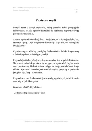 OPTYMIZM– darmowy fragment – Złote Myśli
Tomasz Stelmachowicz
● str.
32
Twórcza myśl
Pomyśl teraz o jakiejś czynności, którą potrafisz robić precyzyjnie
i skutecznie. W jaki sposób doszedłeś do perfekcji? Zapewne drogą
prób i doświadczenia.
A teraz wyobraź sobie krajobraz. Krajobraz, w którym jest łąka, las,
strumyk i góry. Czyż nie jest on doskonały? Czyż nie jest szczególny
i wyjątkowy?
Czy dostrzegasz różnicę pomiędzy doskonałością ludzką i wyuczoną
a dziewiczą doskonałością przyrody?
Przyroda jest taka, jaka jest – i sama w sobie jest w pełni doskonała.
Natomiast człowiek gmatwa się w gąszczu wyobrażeń, będąc zara-
zem przekonany, iż doskonałość osiąga się drogą doświadczeń i wy-
siłków. A przecież człowiek jest również częścią przyrody – podobnie
jak góry, łąki, lasy i strumienie.
Przyrodzona mu doskonałość jest częścią jego istoty i już dziś może
on z niej w pełni korzystać.
Zapytasz: „Jak?”, Czytelniku...
...odpowiedź pozostawiam Tobie.
Copyright by Wydawnictwo Złote Myśli & Tomasz Stelmachowicz
 