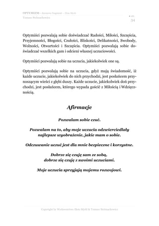 OPTYMIZM– darmowy fragment – Złote Myśli
Tomasz Stelmachowicz
● str.
34
Optymiści pozwalają sobie doświadczać Radości, Miłości, Szczęścia,
Przyjemności, Błogości, Czułości, Bliskości, Delikatności, Swobody,
Wolności, Otwartości i Szczęścia. Optymiści pozwalają sobie do-
świadczać wszelkich gam i odcieni własnej uczuciowości.
Optymiści pozwalają sobie na uczucia, jakiekolwiek one są.
Optymiści pozwalają sobie na uczucia, gdyż mają świadomość, iż
każde uczucie, jakiekolwiek do nich przychodzi, jest posłańcem przy-
noszącym wieści z głębi duszy. Każde uczucie, jakiekolwiek doń przy-
chodzi, jest posłańcem, którego wypada gościć z Miłością i Wdzięcz-
nością.
Afirmacje
Pozwalam sobie czuć.
Pozwalam na to, aby moje uczucia odzwierciedlały
najlepsze wyobrażenie, jakie mam o sobie.
Odczuwanie uczuć jest dla mnie bezpieczne i korzystne.
Dobrze się czuję sam ze sobą,
dobrze się czuję z swoimi uczuciami.
Moje uczucia sprzyjają mojemu rozwojowi.
Copyright by Wydawnictwo Złote Myśli & Tomasz Stelmachowicz
 