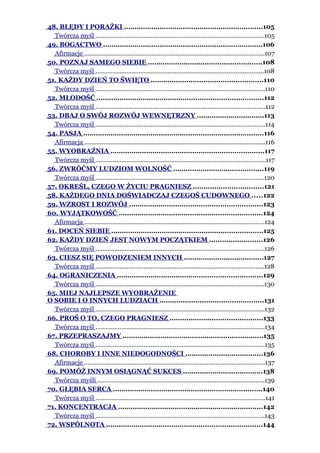 48. BŁĘDY I PORAŻKI ..................................................................105
Twórcza myśl ..................................................................................................105
49. BOGACTWO ............................................................................106
Afirmacje ........................................................................................................107
50. POZNAJ SAMEGO SIEBIE ......................................................108
Twórcza myśl .................................................................................................108
51. KAŻDY DZIEŃ TO ŚWIĘTO .....................................................110
Twórcza myśl ..................................................................................................110
52. MŁODOŚĆ ...............................................................................112
Twórcza myśl ..................................................................................................112
53. DBAJ O SWÓJ ROZWÓJ WEWNĘTRZNY ................................113
Twórcza myśl ..................................................................................................114
54. PASJA ......................................................................................116
Afirmacja .........................................................................................................116
55. WYOBRAŹNIA .........................................................................117
Twórcza myśl ..................................................................................................117
56. ZWRÓĆMY LUDZIOM WOLNOŚĆ ...........................................119
Twórcza myśl .................................................................................................120
57. OKREŚL, CZEGO W ŻYCIU PRAGNIESZ .................................121
58. KAŻDEGO DNIA DOŚWIADCZAJ CZEGOŚ CUDOWNEGO .....122
59. WZROST I ROZWÓJ ...............................................................123
60. WYJĄTKOWOŚĆ ....................................................................124
Afirmacja ........................................................................................................124
61. DOCEŃ SIEBIE ........................................................................125
62. KAŻDY DZIEŃ JEST NOWYM POCZĄTKIEM .........................126
Twórcza myśl ..................................................................................................126
63. CIESZ SIĘ POWODZENIEM INNYCH ......................................127
Twórcza myśl ..................................................................................................128
64. OGRANICZENIA .....................................................................129
Twórcza myśl ..................................................................................................130
65. MIEJ NAJLEPSZE WYOBRAŻENIE
O SOBIE I O INNYCH LUDZIACH .................................................131
Twórcza myśl ..................................................................................................132
66. PROŚ O TO, CZEGO PRAGNIESZ ............................................133
Twórcza myśl ..................................................................................................134
67. PRZEPRASZAJMY ...................................................................135
Twórcza myśl ..................................................................................................135
68. CHOROBY I INNE NIEDOGODNOŚCI .....................................136
Afirmacje ........................................................................................................137
69. POMÓŻ INNYM OSIĄGNĄĆ SUKCES ......................................138
Twórcza myśli .................................................................................................139
70. GŁĘBIA SERCA .......................................................................140
Twórcza myśl ..................................................................................................141
71. KONCENTRACJA .....................................................................142
Twórcza myśl ..................................................................................................143
72. WSPÓLNOTA ..........................................................................144
 
