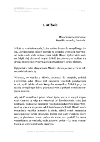OPTYMIZM– darmowy fragment – Złote Myśli
Tomasz Stelmachowicz ● str. 7
1.1. MiłośćMiłość
Miłość wszak opromienia
Wszelkie meandry istnienia.
Miłość to wzniosłe uczucie, które otwiera bramy do szczęśliwego ży-
cia. Doświadczanie Miłości pozwala na doznanie wszelkich cudowno-
ści życia. Jakże wiele można zyskać dzięki Miłości i jakże wiele moż-
na dzięki niej ofiarować innym! Miłość jest pierwszym krokiem na
drodze ku sobie i pierwszym gestem otwartości w stronę bliźnich.
Optymiści w pełni ufają uczuciu Miłości, otwierając swe serca na peł-
nię doświadczania jej.
Wszystko, co wynika z Miłości, prowadzi do szczęścia, radości
i szczerości, gdyż Miłość jest zalążkiem wszelkich pozytywnych
uczuć, myśli i doświadczeń. Wszystko, co wynika z Miłości, przyczy-
nia się do ogólnego dobra, przynosząc wielki pożytek wszelkim czu-
jącym istotom.
Aby wieść szczęśliwe i pełne radości życie, warto od czegoś rozpo-
cząć. Czemuż by więc nie rozpocząć od doświadczenia, które jest
podłożem, podstawą i zalążkiem wszelkich pozytywnych uczuć? Cze-
muż by więc nie rozpocząć od doświadczenia Miłości? Miłość wszak
opromienia wszelkie meandry istnienia. Miłość wszak przerzedza
najciemniejsze mroki ignorancji. Miłość jest jakby światłem, które
niczym płomienna uczuć pochodnia może nas powieść ku temu
wszystkiemu, co wzniosłe, czułe, szczere i godne – ku temu wszyst-
kiemu, co w życiu jest warte przeżycia.
Copyright by Wydawnictwo Złote Myśli & Tomasz Stelmachowicz
 