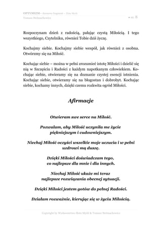 OPTYMIZM– darmowy fragment – Złote Myśli
Tomasz Stelmachowicz ● str. 8
Rozpoczynam dzień z radością, pałając czystą Miłością. I tego
wszystkiego, Czytelniku, również Tobie dziś życzę.
Kochajmy siebie. Kochajmy siebie wespół, jak również z osobna.
Otwórzmy się na Miłość.
Kochając siebie – można w pełni zrozumieć istotę Miłości i dzielić się
nią w Szczęściu i Radości z każdym napotkanym człowiekiem. Ko-
chając siebie, otwieramy się na doznanie czystej esencji istnienia.
Kochając siebie, otwieramy się na błogostan i dobrobyt. Kochając
siebie, kochamy innych, dzięki czemu rozkwita ogród Miłości.
Afirmacje
Otwieram swe serce na Miłość.
Pozwalam, aby Miłość uczyniła me życie
piękniejszym i cudowniejszym.
Niechaj Miłość oczyści wszelkie moje uczucia i w pełni
uzdrowi mą duszę.
Dzięki Miłości doświadczam tego,
co najlepsze dla mnie i dla innych.
Niechaj Miłość ukaże mi teraz
najlepsze rozwiązania obecnej sytuacji.
Dzięki Miłości jestem gotów do pełnej Radości.
Działam rozważnie, kierując się w życiu Miłością.
Copyright by Wydawnictwo Złote Myśli & Tomasz Stelmachowicz
 