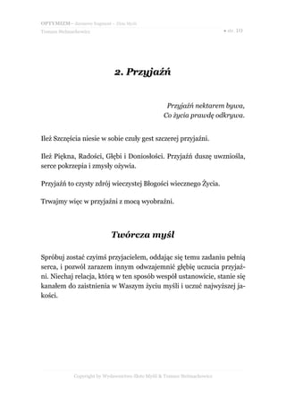 OPTYMIZM– darmowy fragment – Złote Myśli
Tomasz Stelmachowicz                                                       ● str. 10




                              2. Przyjaźń


                                                    Przyjaźń nektarem bywa,
                                                   Co życia prawdę odkrywa.


Ileż Szczęścia niesie w sobie czuły gest szczerej przyjaźni.

Ileż Piękna, Radości, Głębi i Doniosłości. Przyjaźń duszę uwzniośla,
serce pokrzepia i zmysły ożywia.

Przyjaźń to czysty zdrój wieczystej Błogości wiecznego Życia.

Trwajmy więc w przyjaźni z mocą wyobraźni.




                             Twórcza myśl

Spróbuj zostać czyimś przyjacielem, oddając się temu zadaniu pełnią
serca, i pozwól zarazem innym odwzajemnić głębię uczucia przyjaź-
ni. Niechaj relacja, którą w ten sposób wespół ustanowicie, stanie się
kanałem do zaistnienia w Waszym życiu myśli i uczuć najwyższej ja-
kości.




             Copyright by Wydawnictwo Złote Myśli & Tomasz Stelmachowicz
 
