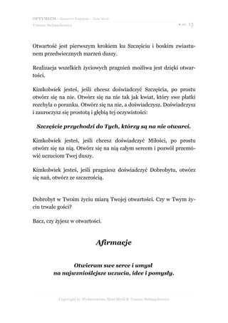 OPTYMIZM– darmowy fragment – Złote Myśli
Tomasz Stelmachowicz                                                       ● str. 13




Otwartość jest pierwszym krokiem ku Szczęściu i boskim zwiastu-
nem przedwiecznych marzeń duszy.

Realizacja wszelkich życiowych pragnień możliwa jest dzięki otwar-
tości.

Kimkolwiek jesteś, jeśli chcesz doświadczyć Szczęścia, po prostu
otwórz się na nie. Otwórz się na nie tak jak kwiat, który swe płatki
rozchyla o poranku. Otwórz się na nie, a doświadczysz. Doświadczysz
i zauroczysz się prostotą i głębią tej oczywistości:

  Szczęście przychodzi do Tych, którzy są na nie otwarci.

Kimkolwiek jesteś, jeśli chcesz doświadczyć Miłości, po prostu
otwórz się na nią. Otwórz się na nią całym sercem i pozwól przemó-
wić uczuciom Twej duszy.

Kimkolwiek jesteś, jeśli pragniesz doświadczyć Dobrobytu, otwórz
się nań, otwórz ze szczerością.



Dobrobyt w Twoim życiu miarą Twojej otwartości. Czy w Twym ży-
ciu trwale gości?

Bacz, czy żyjesz w otwartości.



                                 Afirmacje


                 Otwieram swe serce i umysł
          na najwznioślejsze uczucia, idee i pomysły.



             Copyright by Wydawnictwo Złote Myśli & Tomasz Stelmachowicz
 