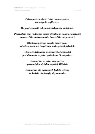 OPTYMIZM– darmowy fragment – Złote Myśli
Tomasz Stelmachowicz                                                       ● str. 14




              Pełen jestem otwartości na wszystko,
                       co w życiu najlepsze.

        Moja otwartość z dniem każdym się zwiększa.

Pozwalam mej radosnej duszy działać w pełni otwartości
    na wszelkie dobra świata i wszelkie majętności.

             Otwieram się na czyste inspiracje,
        otwieram się na inspiracje najwyższej jakości.

            Wiem, że działanie w szczerej otwartości
           jest dla mnie w pełni pożądane i korzystne.

                  Otwieram w pełni swe serce,
                pozwalając działać czystej Miłości.

              Otwieram się na innych ludzi i wiem,
                że ludzie otwierają się na mnie.




             Copyright by Wydawnictwo Złote Myśli & Tomasz Stelmachowicz
 