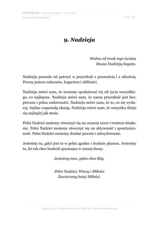 OPTYMIZM– darmowy fragment – Złote Myśli
Tomasz Stelmachowicz                                                       ● str. 15




                              9. Nadzieja


                                                  Wolna od trosk tego świata
                                                    Dusza Nadzieją bogata.


Nadzieja pozwala mi patrzeć w przyszłość z pewnością i z ufnością.
Pewny jestem sukcesów, bogactwa i obfitości.

Nadzieja mówi nam, że możemy spodziewać się od życia wszystkie-
go, co najlepsze. Nadzieja mówi nam, że nasza przyszłość jest bez-
pieczna i pełna cudowności. Nadzieja mówi nam, że to, co się wyda-
rzy, będzie wspaniałą okazją. Nadzieja mówi nam, że wszystko dzieje
się najlepiej jak może.

Pełni Nadziei możemy otworzyć się na uczucia serca i twórcze działa-
nie. Pełni Nadziei możemy otworzyć się na aktywność i spontanicz-
ność. Pełni Nadziei możemy działać pewnie i zdecydowanie.

Jesteśmy tu, gdyż jest to w pełni zgodne z boskim planem. Jesteśmy
tu, bo tak chce boskość goszcząca w naszej duszy.

                       Jesteśmy tam, gdzie chce Bóg.


                       Pełni Nadziei, Wiary i Miłości
                         Zawierzmy bożej Miłości.




             Copyright by Wydawnictwo Złote Myśli & Tomasz Stelmachowicz
 