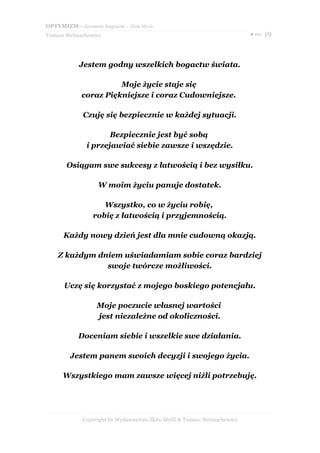 OPTYMIZM– darmowy fragment – Złote Myśli
Tomasz Stelmachowicz                                                       ● str. 19




            Jestem godny wszelkich bogactw świata.

                       Moje życie staje się
             coraz Piękniejsze i coraz Cudowniejsze.

             Czuję się bezpiecznie w każdej sytuacji.

                      Bezpiecznie jest być sobą
               i przejawiać siebie zawsze i wszędzie.

       Osiągam swe sukcesy z łatwością i bez wysiłku.

                   W moim życiu panuje dostatek.

                    Wszystko, co w życiu robię,
                 robię z łatwością i przyjemnością.

      Każdy nowy dzień jest dla mnie cudowną okazją.

    Z każdym dniem uświadamiam sobie coraz bardziej
               swoje twórcze możliwości.

      Uczę się korzystać z mojego boskiego potencjału.

                  Moje poczucie własnej wartości
                  jest niezależne od okoliczności.

            Doceniam siebie i wszelkie swe działania.

         Jestem panem swoich decyzji i swojego życia.

      Wszystkiego mam zawsze więcej niźli potrzebuję.




             Copyright by Wydawnictwo Złote Myśli & Tomasz Stelmachowicz
 