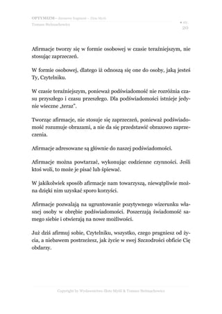 OPTYMIZM– darmowy fragment – Złote Myśli
                                                                           ● str.
Tomasz Stelmachowicz
                                                                            20



Afirmacje tworzy się w formie osobowej w czasie teraźniejszym, nie
stosując zaprzeczeń.

W formie osobowej, dlatego iż odnoszą się one do osoby, jaką jesteś
Ty, Czytelniku.

W czasie teraźniejszym, ponieważ podświadomość nie rozróżnia cza-
su przyszłego i czasu przeszłego. Dla podświadomości istnieje jedy-
nie wieczne „teraz”.

Tworząc afirmacje, nie stosuje się zaprzeczeń, ponieważ podświado-
mość rozumuje obrazami, a nie da się przedstawić obrazowo zaprze-
czenia.

Afirmacje adresowane są głównie do naszej podświadomości.

Afirmacje można powtarzać, wykonując codzienne czynności. Jeśli
ktoś woli, to może je pisać lub śpiewać.

W jakikolwiek sposób afirmacje nam towarzyszą, niewątpliwie moż-
na dzięki nim uzyskać sporo korzyści.

Afirmacje pozwalają na ugruntowanie pozytywnego wizerunku wła-
snej osoby w obrębie podświadomości. Poszerzają świadomość sa-
mego siebie i otwierają na nowe możliwości.

Już dziś afirmuj sobie, Czytelniku, wszystko, czego pragniesz od ży-
cia, a niebawem postrzeżesz, jak życie w swej Szczodrości obficie Cię
obdarzy.




             Copyright by Wydawnictwo Złote Myśli & Tomasz Stelmachowicz
 
