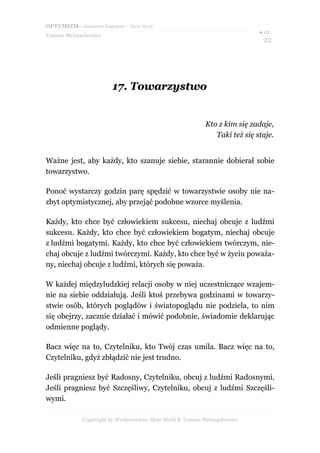 OPTYMIZM– darmowy fragment – Złote Myśli
                                                                            ● str.
Tomasz Stelmachowicz
                                                                             22




                        17. Towarzystwo


                                                           Kto z kim się zadaje,
                                                              Taki też się staje.


Ważne jest, aby każdy, kto szanuje siebie, starannie dobierał sobie
towarzystwo.

Ponoć wystarczy godzin parę spędzić w towarzystwie osoby nie na-
zbyt optymistycznej, aby przejąć podobne wzorce myślenia.

Każdy, kto chce być człowiekiem sukcesu, niechaj obcuje z ludźmi
sukcesu. Każdy, kto chce być człowiekiem bogatym, niechaj obcuje
z ludźmi bogatymi. Każdy, kto chce być człowiekiem twórczym, nie-
chaj obcuje z ludźmi twórczymi. Każdy, kto chce być w życiu poważa-
ny, niechaj obcuje z ludźmi, których się poważa.

W każdej międzyludzkiej relacji osoby w niej uczestniczące wzajem-
nie na siebie oddziałują. Jeśli ktoś przebywa godzinami w towarzy-
stwie osób, których poglądów i światopoglądu nie podziela, to nim
się obejrzy, zacznie działać i mówić podobnie, świadomie deklarując
odmienne poglądy.

Bacz więc na to, Czytelniku, kto Twój czas umila. Bacz więc na to,
Czytelniku, gdyż zbłądzić nie jest trudno.

Jeśli pragniesz być Radosny, Czytelniku, obcuj z ludźmi Radosnymi.
Jeśli pragniesz być Szczęśliwy, Czytelniku, obcuj z ludźmi Szczęśli-
wymi.

             Copyright by Wydawnictwo Złote Myśli & Tomasz Stelmachowicz
 