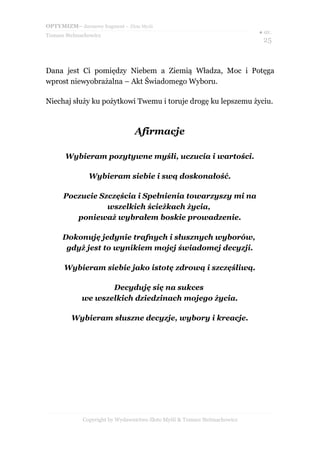 OPTYMIZM– darmowy fragment – Złote Myśli
                                                                           ● str.
Tomasz Stelmachowicz
                                                                             25



Dana jest Ci pomiędzy Niebem a Ziemią Władza, Moc i Potęga
wprost niewyobrażalna – Akt Świadomego Wyboru.

Niechaj służy ku pożytkowi Twemu i toruje drogę ku lepszemu życiu.



                                 Afirmacje

       Wybieram pozytywne myśli, uczucia i wartości.

                Wybieram siebie i swą doskonałość.

      Poczucie Szczęścia i Spełnienia towarzyszy mi na
                 wszelkich ścieżkach życia,
         ponieważ wybrałem boskie prowadzenie.

      Dokonuję jedynie trafnych i słusznych wyborów,
       gdyż jest to wynikiem mojej świadomej decyzji.

      Wybieram siebie jako istotę zdrową i szczęśliwą.

                    Decyduję się na sukces
             we wszelkich dziedzinach mojego życia.

         Wybieram słuszne decyzje, wybory i kreacje.




             Copyright by Wydawnictwo Złote Myśli & Tomasz Stelmachowicz
 