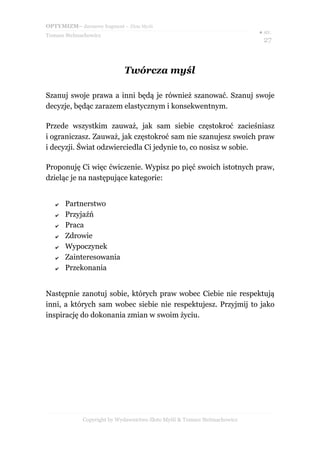 OPTYMIZM– darmowy fragment – Złote Myśli
                                                                           ● str.
Tomasz Stelmachowicz
                                                                             27



                             Twórcza myśl

Szanuj swoje prawa a inni będą je również szanować. Szanuj swoje
decyzje, będąc zarazem elastycznym i konsekwentnym.

Przede wszystkim zauważ, jak sam siebie częstokroć zacieśniasz
i ograniczasz. Zauważ, jak częstokroć sam nie szanujesz swoich praw
i decyzji. Świat odzwierciedla Ci jedynie to, co nosisz w sobie.

Proponuję Ci więc ćwiczenie. Wypisz po pięć swoich istotnych praw,
dzieląc je na następujące kategorie:


   ✔   Partnerstwo
   ✔   Przyjaźń
   ✔   Praca
   ✔   Zdrowie
   ✔   Wypoczynek
   ✔   Zainteresowania
   ✔   Przekonania


Następnie zanotuj sobie, których praw wobec Ciebie nie respektują
inni, a których sam wobec siebie nie respektujesz. Przyjmij to jako
inspirację do dokonania zmian w swoim życiu.




             Copyright by Wydawnictwo Złote Myśli & Tomasz Stelmachowicz
 