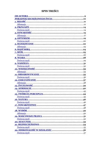 SPIS TREŚCI
OD AUTORA .....................................................................................9
PORADNIK SZCZĘŚLIWEGO ŻYCIA ..............................................10
1. MIŁOŚĆ .......................................................................................11
   Afirmacje ..........................................................................................................12
2. PRZYJAŹŃ ..................................................................................14
   Twórcza myśl ....................................................................................................14
3. OTWARTOŚĆ...............................................................................15
   Afirmacje ..........................................................................................................17
4. OPTYMIZM..................................................................................19
   Twórcza myśl ...................................................................................................20
5. OCZEKIWANIE ...........................................................................22
   Afirmacje ..........................................................................................................23
6. BĄDŹ SOBĄ ................................................................................24
7. MYŚL ..........................................................................................25
   Twórcza myśl ...................................................................................................26
8. WIARA .......................................................................................28
   Twórcza myśl ...................................................................................................29
9. NADZIEJA ..................................................................................31
   Twórcza myśl ...................................................................................................32
10. WDZIĘCZNOŚĆ ........................................................................33
   Afirmacje ..........................................................................................................34
11. OBDAROWYWANIE ..................................................................35
   Twórcza myśl ...................................................................................................36
12. ZASŁUGIWANIE .......................................................................37
   Afirmacje ..........................................................................................................38
13. ŻYCZLIWOŚĆ ...........................................................................39
14. AFIRMACJE ..............................................................................40
   Twórcza myśl ...................................................................................................43
15. TWÓRCZA PERCEPCJA.............................................................44
   Twórcza myśl ...................................................................................................45
16. NATURA ...................................................................................46
   Twórcza myśl ...................................................................................................46
17. TOWARZYSTWO .......................................................................47
   Twórcza myśl ...................................................................................................48
18. WYBÓR .....................................................................................49
   Afirmacje ..........................................................................................................50
19. MASZ SWOJE PRAWA ..............................................................51
   Twórcza myśl ...................................................................................................52
20. SZACUNEK ...............................................................................53
21. BEZPIECZEŃSTWO ..................................................................54
   Twórcza myśl ....................................................................................................55
22. DOSKONAŁOŚĆ W DZIAŁANIU ...............................................56
   Twórcza myśl ....................................................................................................57
 