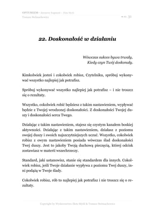 OPTYMIZM– darmowy fragment – Złote Myśli
Tomasz Stelmachowicz                                                       ● str. 31




            22. Doskonałość w działaniu


                                              Wówczas sukces bywa trwały,
                                               Kiedy czyn Twój doskonały.


Kimkolwiek jesteś i cokolwiek robisz, Czytelniku, spróbuj wykony-
wać wszystko najlepiej jak potrafisz.

Spróbuj wykonywać wszystko najlepiej jak potrafisz – i nie troszcz
się o rezultaty.

Wszystko, cokolwiek robić będziesz z takim nastawieniem, wypływać
będzie z Twojej wrodzonej doskonałości. Z doskonałości Twojej du-
szy i doskonałości serca Twego.

Działając z takim nastawieniem, stajesz się czystym kanałem boskiej
aktywności. Działając z takim nastawieniem, działasz z poziomu
swojej duszy i swoich najszczytniejszych uczuć. Wszystko, cokolwiek
robisz z owym nastawieniem posiada wówczas ślad doskonałości
Twej duszy. Jest to jakoby Twoją duchową pieczęcią, której odcisk
zostawiasz w materii wszechrzeczy.

Standard, jaki ustanowisz, stanie się standardem dla innych. Cokol-
wiek robisz, jeśli Twoje działanie wypływa z poziomu Twej duszy, in-
ni podążą w Twoje ślady.

Cokolwiek robisz, rób to najlepiej jak potrafisz i nie troszcz się o re-
zultaty.



             Copyright by Wydawnictwo Złote Myśli & Tomasz Stelmachowicz
 