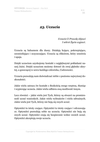 OPTYMIZM– darmowy fragment – Złote Myśli
                                                                           ● str.
Tomasz Stelmachowicz
                                                                            33




                              23. Uczucia


                                                    Uczucie Ci Prawdę objawi
                                                       I sekret Życia wyjawi.


Uczucia są balsamem dla duszy. Działają kojąco, pokrzepiająco,
uwznioślająco i oczyszczająco. Uczucia są eliksirem, który orzeźwia
i upaja.

Dzięki uczuciom uzyskujemy kontakt z najgłębszymi pokładami na-
szej Jaźni. Dzięki uczuciom możemy dotrzeć do owej głęboko ukry-
tej, a goszczącej w sercu każdego człowieka, Cudowności.

Uczucia pozwalają nam doświadczać siebie z poziomu najwyższej do-
skonałości.

Jakże wielu zatraca ów kontakt z Boskością swego wnętrza, tłumiąc
i wypierając uczucia. Jakże wielu odbiera ową możliwość innym.

Lecz również – jakże wielu jest Tych, którzy są otwarci na promien-
ność uczuć wzniosłych. Jakże wielu wybrańców i wielu odważnych.
Jakże wielu jest Tych, którzy nie boją się swych uczuć.

Optymiści to istoty czujące. Optymiści to istoty czujące i odczuwają-
ce. Optymiści pozwalają sobie na uczucia. Optymiści nie boją się
swych uczuć. Optymiści czują się bezpiecznie wobec swoich uczuć.
Optymiści akceptują swoje uczucia.




             Copyright by Wydawnictwo Złote Myśli & Tomasz Stelmachowicz
 