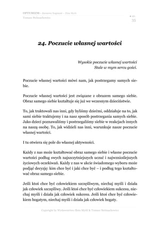 OPTYMIZM– darmowy fragment – Złote Myśli
                                                                           ● str.
Tomasz Stelmachowicz
                                                                             35




           24. Poczucie własnej wartości


                                           Wysokie poczucie własnej wartości
                                                    Stale w mym sercu gości.


Poczucie własnej wartości mówi nam, jak postrzegamy samych sie-
bie.

Poczucie własnej wartości jest związane z obrazem samego siebie.
Obraz samego siebie kształtuje się już we wczesnym dzieciństwie.

To, jak traktowali nas inni, gdy byliśmy dziećmi, oddziałuje na to, jak
sami siebie traktujemy i na nasz sposób postrzegania samych siebie.
Jako dzieci poznawaliśmy i postrzegaliśmy siebie w reakcjach innych
na naszą osobę. To, jak widzieli nas inni, warunkuje nasze poczucie
własnej wartości.

I tu otwiera się pole do własnej aktywności.

Każdy z nas może kształtować obraz samego siebie i własne poczucie
wartości podług swych najszczytniejszych uczuć i najwznioślejszych
życiowych oczekiwań. Każdy z nas w akcie świadomego wyboru może
podjąć decyzję: kim chce być i jaki chce być – i podług tego kształto-
wać obraz samego siebie.

Jeśli ktoś chce być człowiekiem szczęśliwym, niechaj myśli i działa
jak człowiek szczęśliwy. Jeśli ktoś chce być człowiekiem sukcesu, nie-
chaj myśli i działa jak człowiek sukcesu. Jeśli ktoś chce być człowie-
kiem bogatym, niechaj myśli i działa jak człowiek bogaty.

             Copyright by Wydawnictwo Złote Myśli & Tomasz Stelmachowicz
 