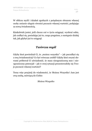 OPTYMIZM– darmowy fragment – Złote Myśli
                                                                           ● str.
Tomasz Stelmachowicz
                                                                            36



W obliczu myśli i działań zgodnych z pożądanym obrazem własnej
osoby zmianie ulegnie również poczucie własnej wartości, podążając
za nową świadomością.

Kimkolwiek jesteś, jeśli chcesz coś w życiu osiągnąć, wyobraź sobie,
jak czułbyś się, posiadając już to, czego pragniesz, a następnie działaj
tak, jak gdybyś już to osiągnął.



                             Twórcza myśl

Gdyby ktoś powiedział Ci, że „możesz wszystko” – jak poczułbyś się
z ową świadomością? Co byś wówczas zrobił? Gdyby ktoś owymi sło-
wami próbował Ci uświadomić, że masz nieograniczoną moc i nie-
ograniczony potencjał – jak w owej sytuacji prezentowałoby się Two-
je poczucie własnej wartości?

Teraz więc przyjmij do wiadomości, że Możesz Wszystko! Jam jest
ową osobą, mówiącą do Ciebie:

                               Możesz Wszystko




             Copyright by Wydawnictwo Złote Myśli & Tomasz Stelmachowicz
 