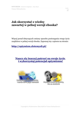 OPTYMIZM– darmowy fragment – Złote Myśli
                                                                           ● str.
Tomasz Stelmachowicz
                                                                             37




Jak skorzystać z wiedzy
zawartej w pełnej wersji ebooka?



Więcej porad dotyczących zmiany sposobu postrzegania swego życia
znajdziesz w pełnej wersji ebooka. Zapoznaj się z opisem na stronie:

http://optymizm.zlotemysli.pl/




     Naucz się inaczej patrzeć na swoje życie
       i wykorzystaj potencjał optymizmu!




             Copyright by Wydawnictwo Złote Myśli & Tomasz Stelmachowicz
 