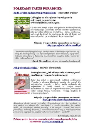 POLECAMY TAKŻE PORADNIKI:
Bądź swoim najlepszym przyjacielem – Krzysztof Dalber

                   Odkryj w sobie tajemnicę osiągania
                   sukcesu i powodzenia
                   w każdej dziedzinie życia

                   Czy myślałeś kiedyś o tym, żeby przestać dostosowywać się
                   do otaczającego Cię świata, zerwać wszelkie ograniczenia,
                   jakie powoduje otoczenie zewnętrzne, i zacząć dostosowy-
                   wać świat do siebie? Co powiesz na to, aby od dzisiaj być
                   naprawdę sobą i żyć pełnią życia? Teraz to możliwe!


                        Więcej o tym poradniku przeczytasz na stronie:
                                       http://przyjaciel.zlotemysli.pl

 „Bardzo interesująca publikacja. Zachęcam do dokładnego zapozanania się
 z nią. Bo tak naprawdę – to najważniejsze jest nasze szczęście, a gdy sami
 będziemi szczęśliwi, to będziemy mogli nieść to szczęście dalej i dzielić je,
 z kim tylko zechcemy.”
                      Jacek Biernacki, 29 lat, mgr inż. urządzeń saniatrnych


Jak pokochać siebie? – Marcin Pietraszek

                    Poznaj sekret, jak skutecznie rozwiązywać
                    problemy i osiągać życiowe cele

                    Autor tak mówi o przyczynach ludzkich problemów:
                    „Pracując z wieloma klientami, starając się poznać ich
                    indywidualną sytuację, z której każda wydawała się
                    niepodobna do innej, niemal za każdym razem
                    dochodziłem do wniosku, że pokochanie siebie, obdarzenie
                    siebie samego troską, wsparciem i uwagą, mogłoby te
                    problemy rozwiązać”.

                        Więcej o tym poradniku przeczytasz na stronie:
                                 http://porady-psychologa.zlotemysli.pl
„Poznałam siebie, swoje potrzeby. Dowiedziałam się, jak walczyć ze
zwątpieniem we własne siły i możliwości, a przede wszystkim, jak kochać
siebie, jak zaspokajać własne potrzeby, a nie innych. Kochani, jesli macie
problemy z miłością do siebie, z niewiara we własne siły, z rozwiązywaniem
problemów sięgnijcie po książkę "Jak pokochać siebie" – warto!!!”

                                                    Krystyna Kiebus, 53 lata
Zobacz pełen katalog naszych praktycznych poradników
              na stronie www.zlotemysli.pl
 