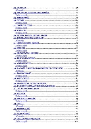 23. UCZUCIA ..................................................................................58
  Afirmacje ..........................................................................................................59
24. POCZUCIE WŁASNEJ WARTOŚCI ...........................................60
  Twórcza myśl ....................................................................................................61
25. ZMIENNOŚĆ .............................................................................62
26. OPINIE .....................................................................................63
  Twórcza myśl ...................................................................................................64
27. DOBRE SŁOWO ........................................................................65
  Twórcza myśl ...................................................................................................66
28. KREACJA ..................................................................................67
  Twórcza myśl ...................................................................................................68
29. UCZMY SWOIM PRZYKŁADEM ...............................................69
30. DZIAŁAJMY BEZ WYSIŁKU .....................................................70
  Afirmacje ..........................................................................................................71
31. UCZMY SIĘ OD DZIECI .............................................................72
  Twórcza myśl ....................................................................................................73
32. EMOCJE ....................................................................................75
  Twórcza myśl ...................................................................................................76
33. PRZYCZYNY I SKUTKI ..............................................................77
  Twórcza myśl ...................................................................................................78
34. TERAŹNIEJSZOŚĆ ...................................................................79
  Twórcza myśl ....................................................................................................81
35. WYBACZANIE ..........................................................................82
  Twórcza myśl ...................................................................................................82
36. RADOŚĆ Z KAŻDEJ POWSZEDNIEJ CZYNNOŚCI ...................84
  Afirmacja ..........................................................................................................84
37. ŚWIADOMOŚĆ .........................................................................85
  Twórcza myśl ...................................................................................................86
38. WYZWANIE ..............................................................................87
  Twórcza myśl ...................................................................................................87
39. PŁOMIENNE UCZUCIA DUSZY ................................................89
40. DUCHOWE ZASADY RZECZYWISTOŚCI .................................90
41. DUCHOWE PORZĄDKI .............................................................91
  Twórcza myśl ....................................................................................................91
42. RELAKS ....................................................................................93
  Twórcza myśl....................................................................................................94
43. PODŚWIADOMOŚĆ ..................................................................95
  Twórcza myśl ...................................................................................................97
44. CIAŁO .......................................................................................98
  Afirmacje ..........................................................................................................99
45. TWÓRCZOŚĆ ..........................................................................100
  Twórcza myśl ..................................................................................................101
46. AKTYWNOŚĆ ..........................................................................102
  Afirmacja ........................................................................................................102
47. DIALOG WEWNĘTRZNY ........................................................103
  Twórcza myśl .................................................................................................104
 