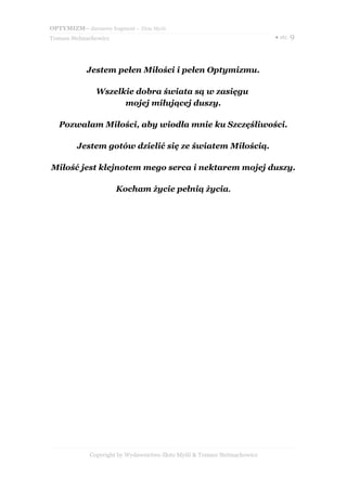 OPTYMIZM– darmowy fragment – Złote Myśli
Tomasz Stelmachowicz                                                       ● str. 9




            Jestem pełen Miłości i pełen Optymizmu.

               Wszelkie dobra świata są w zasięgu
                     mojej miłującej duszy.

   Pozwalam Miłości, aby wiodła mnie ku Szczęśliwości.

         Jestem gotów dzielić się ze światem Miłością.

Miłość jest klejnotem mego serca i nektarem mojej duszy.

                       Kocham życie pełnią życia.




             Copyright by Wydawnictwo Złote Myśli & Tomasz Stelmachowicz
 