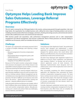 www.optymyze.com Copyright ©2015 Optymyze. All rights reserved.
Optymyze Helps Leading Bank Improve
Sales Outcomes, Leverage Referral
Programs Effectively
Overview
This U.S. bank is among the top 100 largest banks in the country, and pursuing growth through acquisition. Like most
large banks, the organization has multiple business units, selling the entire range of banking products and services,
including consumer products like home mortgages, auto loans, checking and savings accounts, and commercial customer
products like small business loans and commercial real estate liens.
With business growth and acquisitions, sales performance management processes such as sales compensation
management and referral management, have become cumbersome. Most of these processes are manual, leading to
inefficient use of resources, which can translate into loss of revenue.
Challenge
The bank’s size, requirements and existing processes led to
a number of complex challenges, each requiring a unique
solution:
•	 Manual management of incentive compensation
programs
•	 Decentralized referral management system, with
scattered processes
•	 Complex technical architecture that required the
integration of many different data systems
Because all of the bank’s incentive compensation manage-
ment processes and programs were entirely manual, it was
impossible to measure program success or failure, or to know
if they were achieving the desired sales results.
The bank also manages an internal employee referral pro-
gram that pays employees a bonus for each successful cross-
sell to an existing customer. Referral management was de-
centralized across many departments that defined their own
processes. This led to inefficient use of resources since each
task in the process – referral administration, tracking and
payment – required a different person to complete.
Lastly, the bank’s technical architecture was complex, with at
least 20 different data sources feeding into referral manage-
ment and incentive compensation systems. Manually pro-
cessing such a volume and variety of data was challenging,
resource-intensive, and inefficient.
Solutions
Using Optymyze Sales Application Studio™
, the professional
services team designed and implemented a custom
application to automate referral management. First they
designed the optimal process that would deliver both
efficiency and effectiveness, thus ensuring that automation
by Optymyze would achieve desired results.
The bank chose Optymyze Sales Application Studio for its
Platform-as-a-Service (PaaS) capabilities, and Optymyze
Sales Analytics Platform™
to develop and roll out the
referral application across all bank divisions. The
Optymyze implementation team designed, built and
rolled out the custom referral application and it went live
in about 90 days.
After successfully completing the referral management
application, the Optymyze team automated the bank’s
incentive compensation management process. The bank
had an entirely manual incentive compensation process at
the start of this project. This meant the managers in each
division had to manually track and oversee all aspects
of incentive compensation for their division, which was
inefficient and error-prone.
Currently, Optymyze’s professional services team is imple-
menting incentive compensation management for four dif-
ferent business units. When those units are complete, the
team will automate the remaining divisions.
Case Study
 