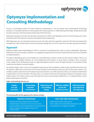 www.optymyze.com Copyright ©2015 Optymyze. All rights reserved.
Optymyze Implementation and
Consulting Methodology
Success in technology projects for large enterprise organizations is not just about using well-designed technology
products. It is equally important to have people with strong expertise in implementing technology, designing the right
business processes, and ensuring the productivity of the end users.
Optymyze leverages more than two decades of experience to offer a well-designed, easy-to-use technology, and a team
of professionals with extensive industry and implementation experience.
With Optymyze, you can streamline processes across the sales and sales operations spectrum like lead and opportunity
management, sales compensation, territory and quota management, as well as sales force and sales operations analytics.
Approach
Optymyze follows agile methodology to offer its customers increased business value as well as adaptability. Optymyze
Professional Services provides customers an engagement approach that has been tested and fine-tuned over hundreds
of implementations.
The agile methodology gives us the freedom to work effectively to deliver results for fast-moving markets. There is no
need to fix scope, budget, timelines, etc. at the beginning of the project, or worry about a change in focus or priority
in the middle of the development cycle. An agile development process works through iterations to accomplish timely
milestones and deliver consistent quality.
An iteration begins with a certain set of updated requirements that are defined, coded, tested, and delivered at the end.
The project is delivered in increments and it moves towards the final delivery with each step. As the process allows us to
modify or update requirements at the beginning of each iteration, any shift in priority or focus can easily be implemented
or planned for in the next iteration. This way, there is no need to wait until the final project delivery to integrate current
market needs. The iterative process also eliminates the need to go through modification or re-implementation, which
adds to both expense and time.
Agile methodology focuses on:
People,
not just
processes
Encouraging
customer
involvement
Embracing, and
not resisting,
change
Offering visibility
across the
delivery process
Offering quality
and value from
the beginning
The key benefits of this approach for clients include:
PROCESS ADVANTAGES
•	 Flexibility to handle changing priorities at all times
•	 Feedback loops and iterative check-ins ensure accuracy
•	 Business priorities can be changed anytime as per requirement
•	 Greater visibility into the engagement process for
business owners
COST AND TIME ADVANTAGES
•	 Rapid implementation, reducing costs
•	 Errors caught and corrected before they become costly
•	 Strong adherence to budget and schedules
 