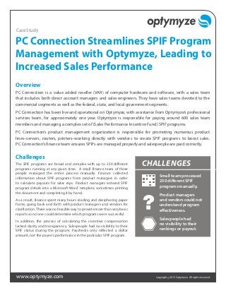www.optymyze.com Copyright ©2015 Optymyze. All rights reserved.
PC Connection Streamlines SPIF Program
Management with Optymyze, Leading to
Increased Sales Performance
Overview
PC Connection is a value added reseller (VAR) of computer hardware and software, with a sales team
that includes both direct account managers and sales engineers. They have sales teams devoted to the
commercial segments as well as the federal, state, and local government segments.
PC Connection has been live and operational on Optymyze, with assistance from Optymyze’s professional
services team, for approximately one year. Optymyze is responsible for paying around 600 sales team
members and managing a complex set of (Sales Performance Incentive Fund) SPIF programs.
PC Connection’s product management organization is responsible for promoting numerous product
lines–servers, routers, printers–working directly with vendors to create SPIF programs to boost sales.
PC Connection’s finance team ensures SPIFs are managed properly and salespeople are paid correctly.
Challenges
The SPIF programs are broad and complex with up to 250 different
programs running at any given time. A small finance team of three
people managed the entire process manually. Finance collected
information about SPIF programs from product managers in order
to calculate payouts for sales reps. Product managers entered SPIF
program details into a Microsoft Word®
template, sometimes printing
the document and completing it by hand.
As a result, finance spent many hours reading and deciphering paper
forms, going back and forth with product managers and vendors for
clarification. There was no feasible way to provide more than very basic
reports so no one could determine which programs were successful.
In addition, the process of calculating the incentive compensation
lacked clarity and transparency. Salespeople had no visibility to their
SPIF status during the program. Paychecks only reflected a dollar
amount, not the payee’s performance in the particular SPIF program.
Case Study
CHALLENGES
Small team processed
250 different SPIF
programs manually.
Product managers
and vendors could not
understand program
effectiveness.
Salespeople had
no visibility to their
rankings or payout.
 