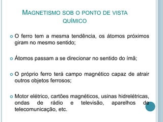 MAGNETISMO SOB O PONTO DE VISTA
QUÍMICO
 O ferro tem a mesma tendência, os átomos próximos
giram no mesmo sentido;
 Átomos passam a se direcionar no sentido do ímã;
 O próprio ferro terá campo magnético capaz de atrair
outros objetos ferrosos;
 Motor elétrico, cartões magnéticos, usinas hidrelétricas,
ondas de rádio e televisão, aparelhos de
telecomunicação, etc.
 