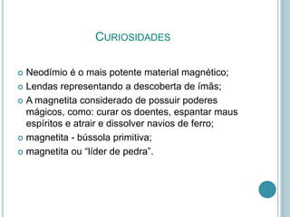 CURIOSIDADES
 Neodímio é o mais potente material magnético;
 Lendas representando a descoberta de ímãs;
 A magnetita considerado de possuir poderes
mágicos, como: curar os doentes, espantar maus
espíritos e atrair e dissolver navios de ferro;
 magnetita - bússola primitiva;
 magnetita ou “líder de pedra”.
 